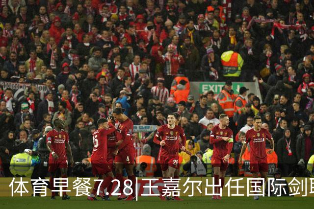 体育早餐7.28|王嘉尔出任国际剑联全球大使 中国男篮再胜喀麦隆队