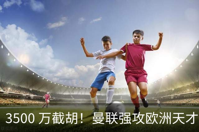 3500 万截胡！曼联强攻欧洲天才神锋，意甲豪门彻底懵了